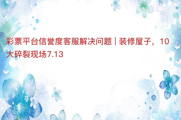 彩票平台信誉度客服解决问题 | 装修屋子，10大碎裂现场7.13