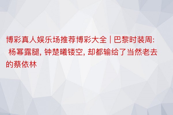 博彩真人娱乐场推荐博彩大全 | 巴黎时装周: 杨幂露腿, 钟楚曦镂空, 却都输给了当然老去的蔡依林