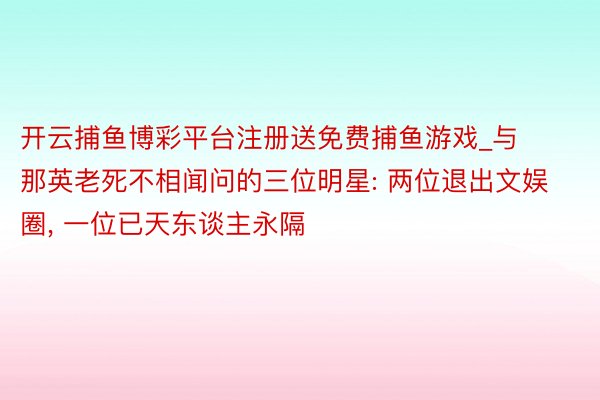 开云捕鱼博彩平台注册送免费捕鱼游戏_与那英老死不相闻问的三位明星: 两位退出文娱圈, 一位已天东谈主永隔