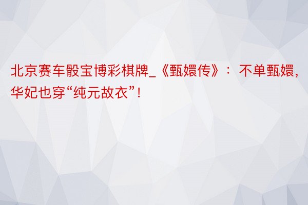 北京赛车骰宝博彩棋牌_《甄嬛传》：不单甄嬛，华妃也穿“纯元故衣”！