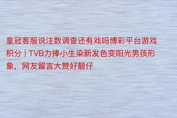 皇冠客服说注数调查还有戏吗博彩平台游戏积分 | TVB力捧小生染新发色变阳光男孩形象，网友留言大赞好靓仔