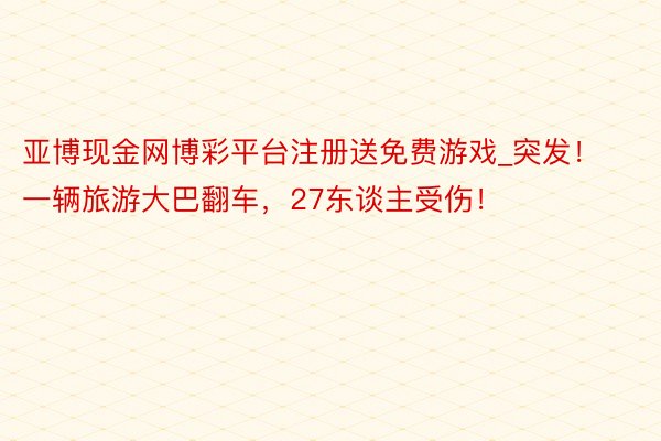 亚博现金网博彩平台注册送免费游戏_突发！一辆旅游大巴翻车，27东谈主受伤！