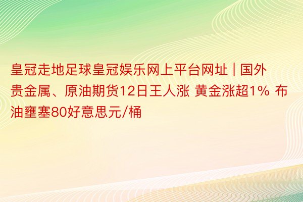 皇冠走地足球皇冠娱乐网上平台网址 | 国外贵金属、原油期货12日王人涨 黄金涨超1% 布油壅塞80好意思元/桶