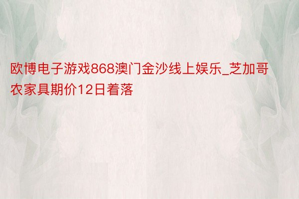 欧博电子游戏868澳门金沙线上娱乐_芝加哥农家具期价12日着落