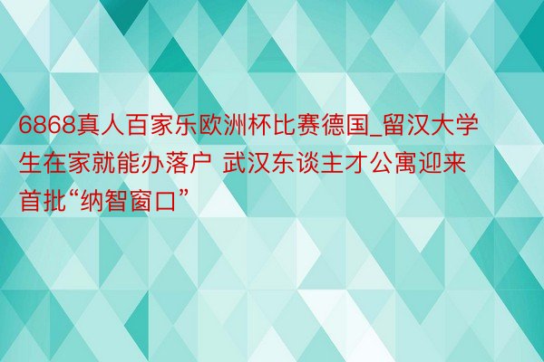 6868真人百家乐欧洲杯比赛德国_留汉大学生在家就能办落户 武汉东谈主才公寓迎来首批“纳智窗口”