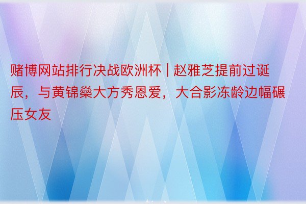 赌博网站排行决战欧洲杯 | 赵雅芝提前过诞辰，与黄锦燊大方秀恩爱，大合影冻龄边幅碾压女友