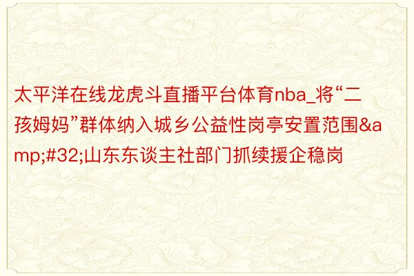 太平洋在线龙虎斗直播平台体育nba_将“二孩姆妈”群体纳入城乡公益性岗亭安置范围&#32;山东东谈主社部门抓续援企稳岗