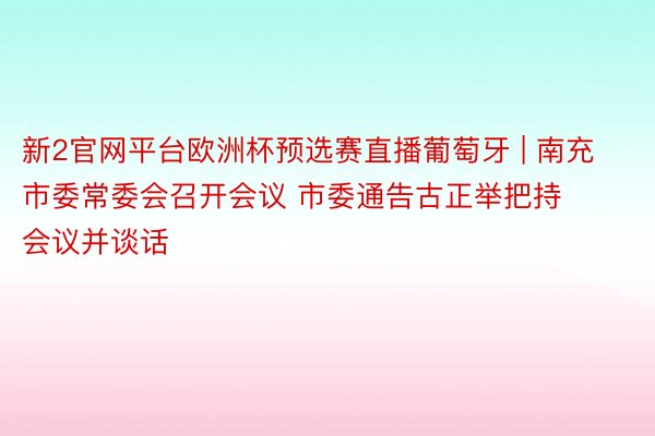 新2官网平台欧洲杯预选赛直播葡萄牙 | 南充市委常委会召开会议 市委通告古正举把持会议并谈话