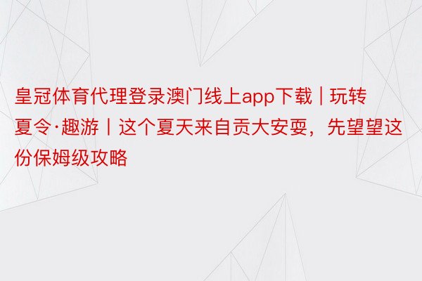 皇冠体育代理登录澳门线上app下载 | 玩转夏令·趣游丨这个夏天来自贡大安耍，先望望这份保姆级攻略