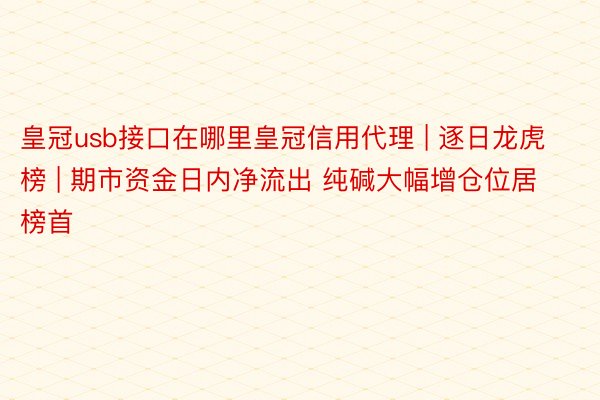 皇冠usb接口在哪里皇冠信用代理 | 逐日龙虎榜 | 期市资金日内净流出 纯碱大幅增仓位居榜首