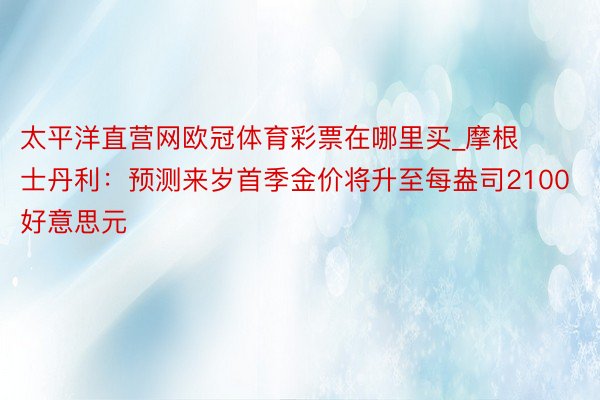 太平洋直营网欧冠体育彩票在哪里买_摩根士丹利：预测来岁首季金价将升至每盎司2100好意思元