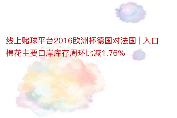 线上赌球平台2016欧洲杯德国对法国 | 入口棉花主要口岸库存周环比减1.76%