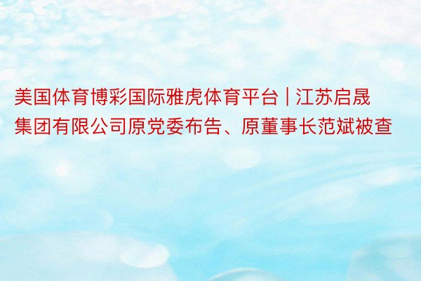 美国体育博彩国际雅虎体育平台 | 江苏启晟集团有限公司原党委布告、原董事长范斌被查