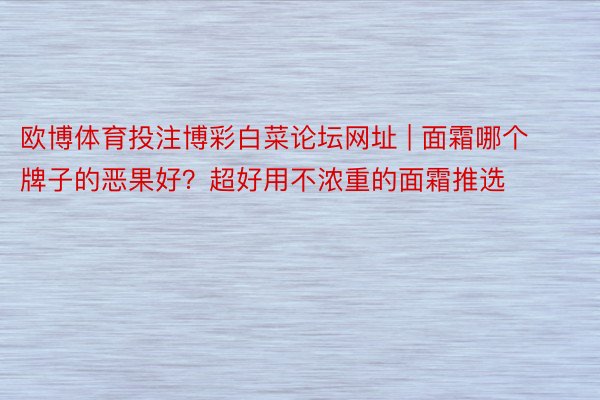 欧博体育投注博彩白菜论坛网址 | 面霜哪个牌子的恶果好？超好用不浓重的面霜推选