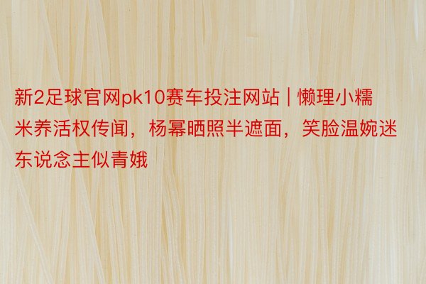 新2足球官网pk10赛车投注网站 | 懒理小糯米养活权传闻，杨幂晒照半遮面，笑脸温婉迷东说念主似青娥