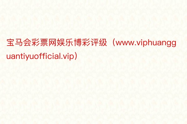 宝马会彩票网娱乐博彩评级（www.viphuangguantiyuofficial.vip）