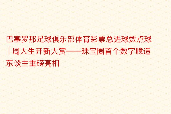 巴塞罗那足球俱乐部体育彩票总进球数点球 | 周大生开新大赏——珠宝圈首个数字臆造东谈主重磅亮相