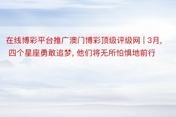 在线博彩平台推广澳门博彩顶级评级网 | 3月, 四个星座勇敢追梦, 他们将无所怕惧地前行