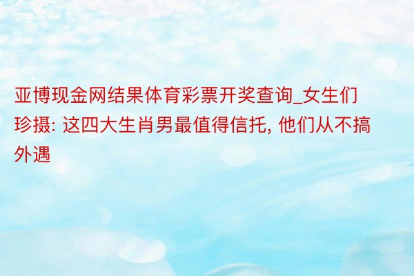 亚博现金网结果体育彩票开奖查询_女生们珍摄: 这四大生肖男最值得信托, 他们从不搞外遇