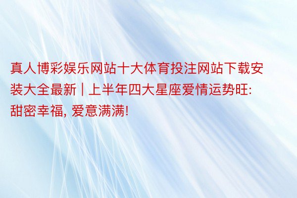 真人博彩娱乐网站十大体育投注网站下载安装大全最新 | 上半年四大星座爱情运势旺: 甜密幸福, 爱意满满!