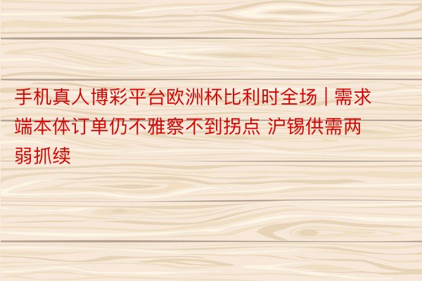 手机真人博彩平台欧洲杯比利时全场 | 需求端本体订单仍不雅察不到拐点 沪锡供需两弱抓续