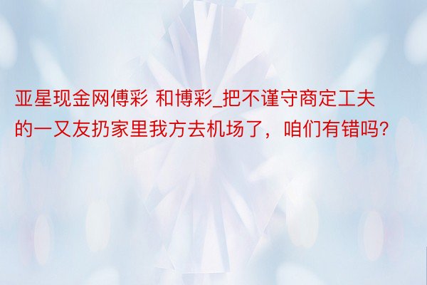 亚星现金网傅彩 和博彩_把不谨守商定工夫的一又友扔家里我方去机场了，咱们有错吗？