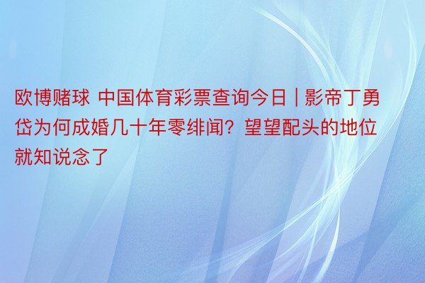 欧博赌球 中国体育彩票查询今日 | 影帝丁勇岱为何成婚几十年零绯闻？望望配头的地位就知说念了