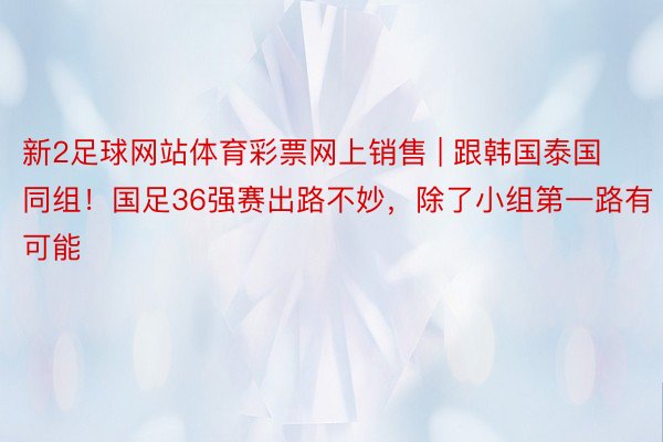 新2足球网站体育彩票网上销售 | 跟韩国泰国同组！国足36强赛出路不妙，除了小组第一路有可能