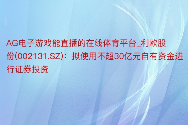 AG电子游戏能直播的在线体育平台_利欧股份(002131.SZ)：拟使用不超30亿元自有资金进行证券投资