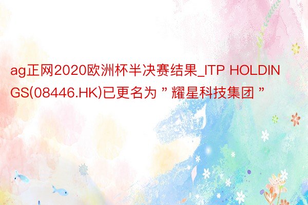 ag正网2020欧洲杯半决赛结果_ITP HOLDINGS(08446.HK)已更名为＂耀星科技集团＂