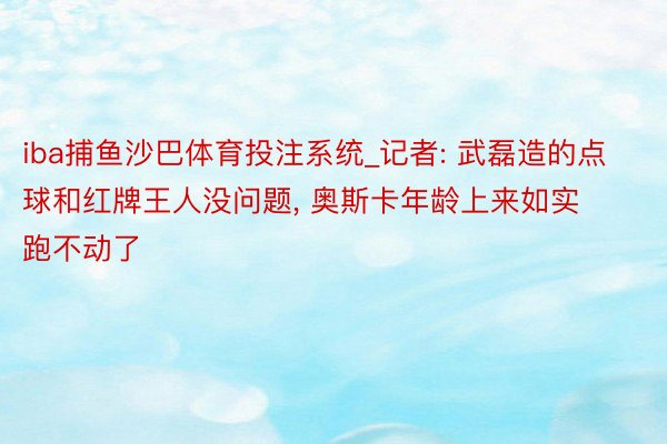 iba捕鱼沙巴体育投注系统_记者: 武磊造的点球和红牌王人没问题, 奥斯卡年龄上来如实跑不动了