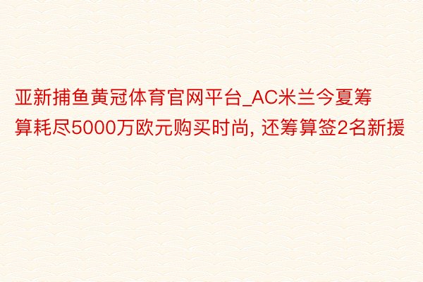 亚新捕鱼黄冠体育官网平台_AC米兰今夏筹算耗尽5000万欧元购买时尚, 还筹算签2名新援