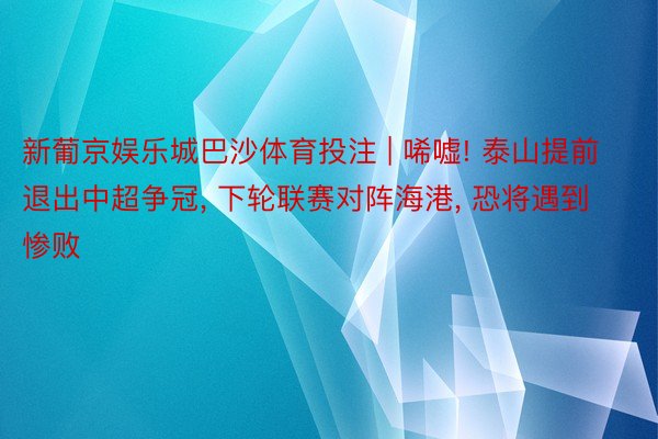 新葡京娱乐城巴沙体育投注 | 唏嘘! 泰山提前退出中超争冠, 下轮联赛对阵海港, 恐将遇到惨败