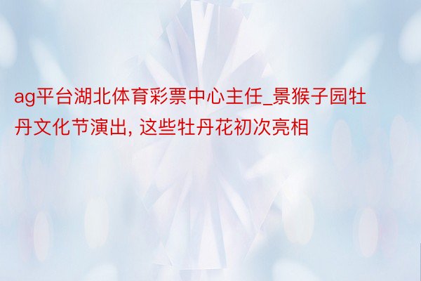 ag平台湖北体育彩票中心主任_景猴子园牡丹文化节演出, 这些牡丹花初次亮相