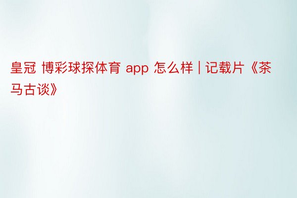 皇冠 博彩球探体育 app 怎么样 | 记载片《茶马古谈》