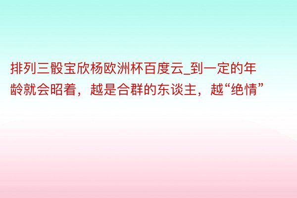 排列三骰宝欣杨欧洲杯百度云_到一定的年龄就会昭着，越是合群的东谈主，越“绝情”