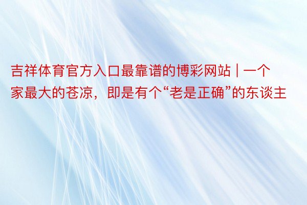 吉祥体育官方入口最靠谱的博彩网站 | 一个家最大的苍凉，即是有个“老是正确”的东谈主