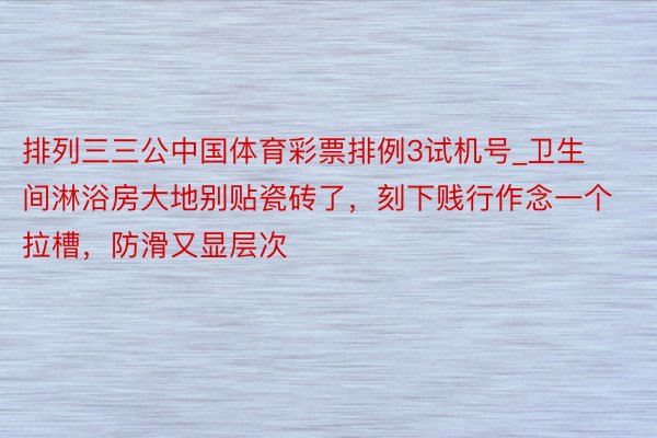 排列三三公中国体育彩票排例3试机号_卫生间淋浴房大地别贴瓷砖了，刻下贱行作念一个拉槽，防滑又显层次