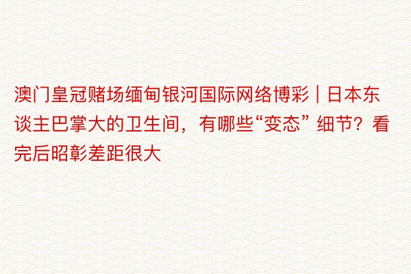 澳门皇冠赌场缅甸银河国际网络博彩 | 日本东谈主巴掌大的卫生间，有哪些“变态” 细节？看完后昭彰差距很大