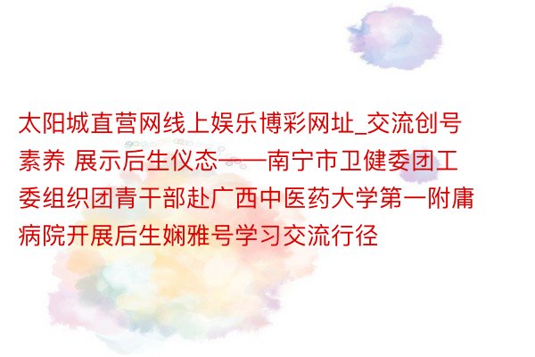 太阳城直营网线上娱乐博彩网址_交流创号素养 展示后生仪态——南宁市卫健委团工委组织团青干部赴广西中医药大学第一附庸病院开展后生娴雅号学习交流行径