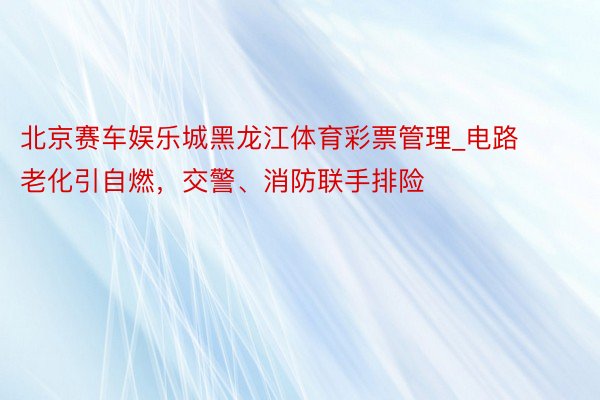 北京赛车娱乐城黑龙江体育彩票管理_电路老化引自燃，交警、消防联手排险