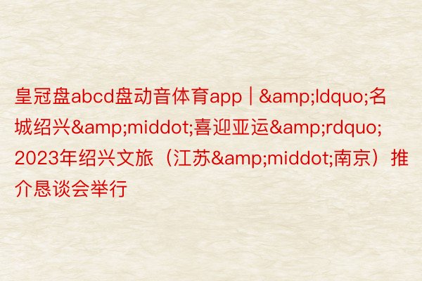 皇冠盘abcd盘动音体育app | &ldquo;名城绍兴&middot;喜迎亚运&rdquo; 2023年绍兴文旅（江苏&middot;南京）推介恳谈会举行