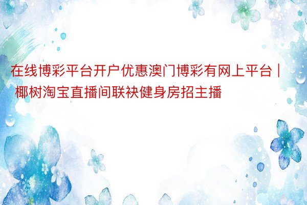 在线博彩平台开户优惠澳门博彩有网上平台 | 椰树淘宝直播间联袂健身房招主播