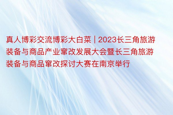 真人博彩交流博彩大白菜 | 2023长三角旅游装备与商品产业窜改发展大会暨长三角旅游装备与商品窜改探讨大赛在南京举行