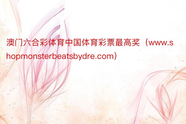 澳门六合彩体育中国体育彩票最高奖（www.shopmonsterbeatsbydre.com）