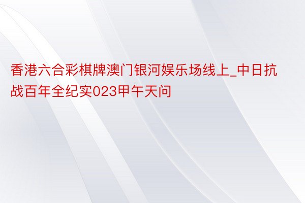 香港六合彩棋牌澳门银河娱乐场线上_中日抗战百年全纪实023甲午天问