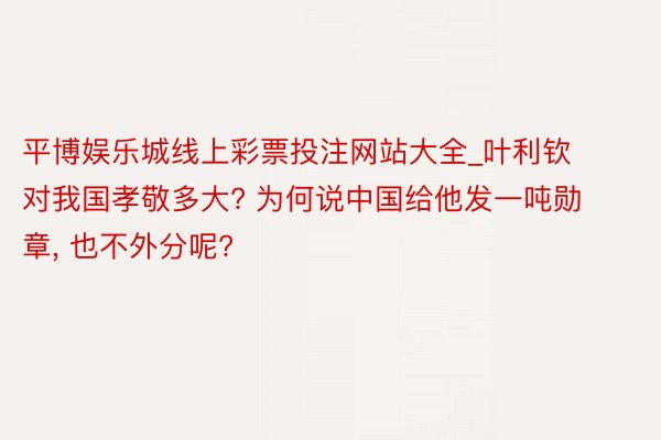 平博娱乐城线上彩票投注网站大全_叶利钦对我国孝敬多大? 为何说中国给他发一吨勋章, 也不外分呢?