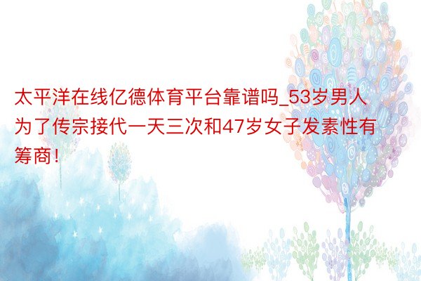 太平洋在线亿德体育平台靠谱吗_53岁男人为了传宗接代一天三次和47岁女子发素性有筹商！