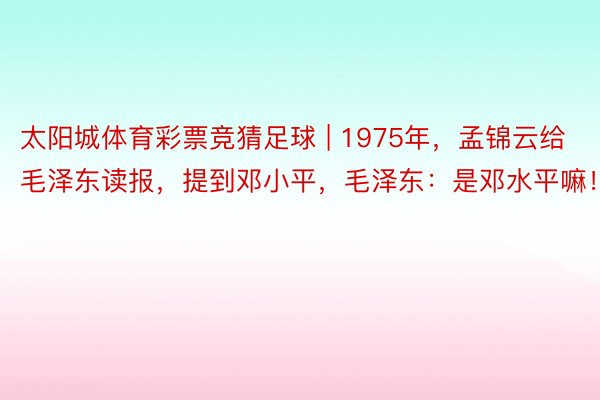 太阳城体育彩票竞猜足球 | 1975年，孟锦云给毛泽东读报，提到邓小平，毛泽东：是邓水平嘛！