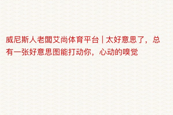 威尼斯人老闆艾尚体育平台 | 太好意思了，总有一张好意思图能打动你，心动的嗅觉